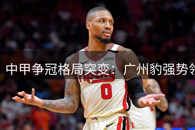 中甲争冠格局突变：广州豹强势领跑 七支劲旅陷升级混战