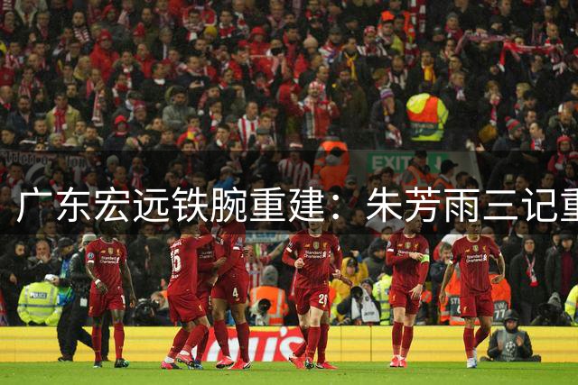 广东宏远铁腕重建：朱芳雨三记重拳打破旧格局 年轻化战略浮出水面