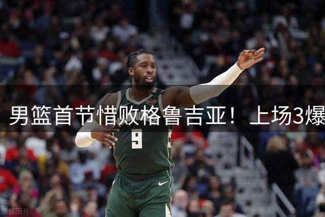 男篮首节惜败格鲁吉亚！上场3爆点全铁，没胡金秋赵继伟还是不行